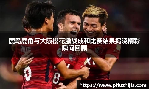 鹿岛鹿角与大阪樱花激战成和比赛结果揭晓精彩瞬间回顾